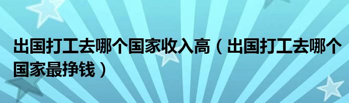 出國打工去哪個國家收入高（出國打工去哪個國家最掙錢）
