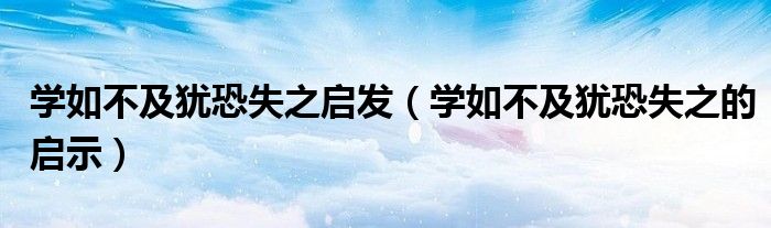 學(xué)如不及猶恐失之啟發(fā)（學(xué)如不及猶恐失之的啟示）