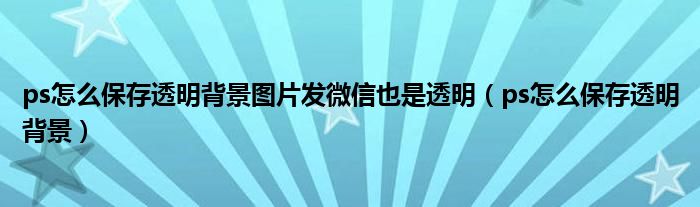 ps怎么保存透明背景圖片發(fā)微信也是透明（ps怎么保存透明背景）