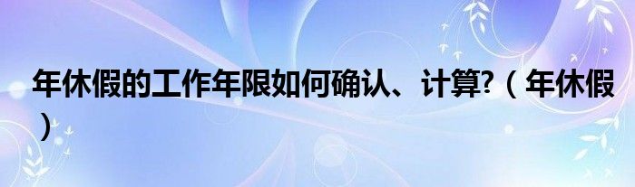 年休假的工作年限如何確認(rèn)、計(jì)算?（年休假）