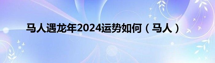 馬人遇龍年2024運勢如何（馬人）