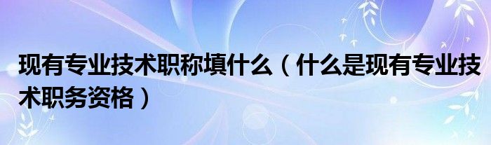 現(xiàn)有專業(yè)技術職稱填什么（什么是現(xiàn)有專業(yè)技術職務資格）