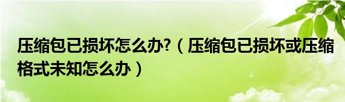 壓縮包已損壞怎么辦?（壓縮包已損壞或壓縮格式未知怎么辦）