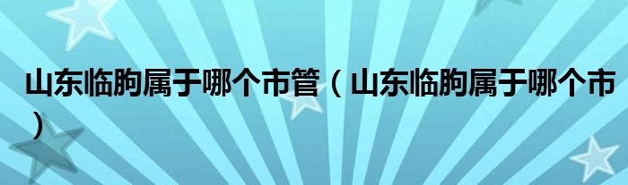 山東臨朐屬于哪個(gè)市管（山東臨朐屬于哪個(gè)市）