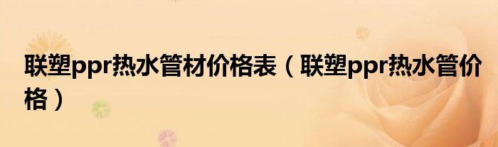 聯(lián)塑ppr熱水管材價格表（聯(lián)塑ppr熱水管價格）