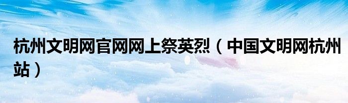 杭州文明網(wǎng)官網(wǎng)網(wǎng)上祭英烈（中國(guó)文明網(wǎng)杭州站）
