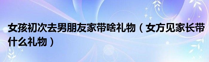 女孩初次去男朋友家?guī)抖Y物（女方見家長(zhǎng)帶什么禮物）