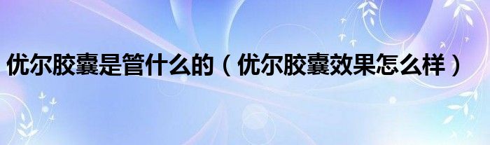 優(yōu)爾膠囊是管什么的（優(yōu)爾膠囊效果怎么樣）