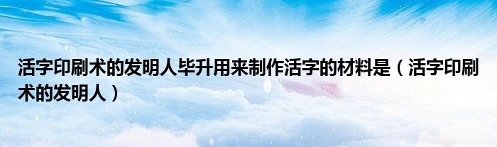 活字印刷術(shù)的發(fā)明人畢升用來(lái)制作活字的材料是（活字印刷術(shù)的發(fā)明人）