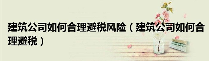 建筑公司如何合理避稅風(fēng)險(xiǎn)（建筑公司如何合理避稅）