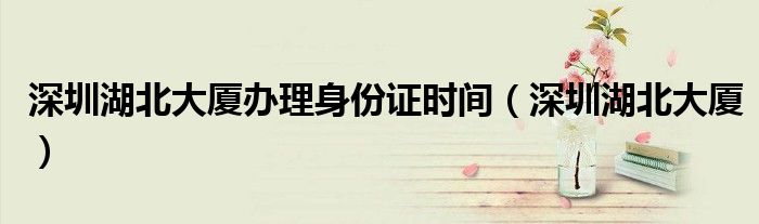 深圳湖北大廈辦理身份證時(shí)間（深圳湖北大廈）