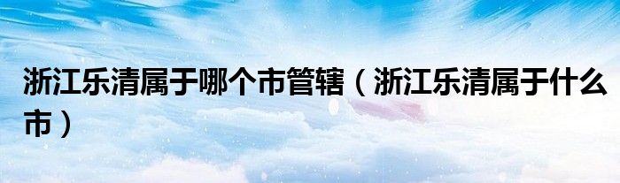 浙江樂清屬于哪個(gè)市管轄（浙江樂清屬于什么市）