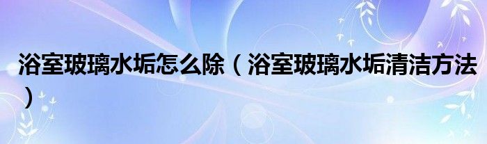 浴室玻璃水垢怎么除（浴室玻璃水垢清潔方法）