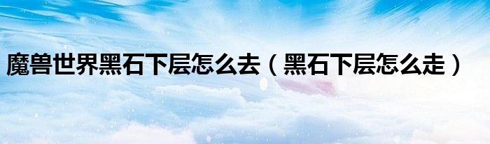 魔獸世界黑石下層怎么去（黑石下層怎么走）