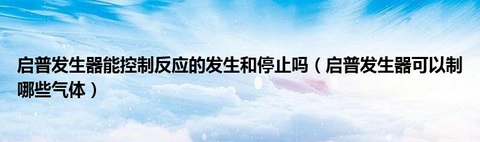 啟普發(fā)生器能控制反應(yīng)的發(fā)生和停止嗎（啟普發(fā)生器可以制哪些氣體）