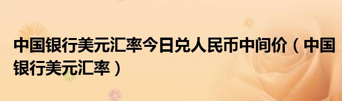 中國銀行美元匯率今日兌人民幣中間價(jià)（中國銀行美元匯率）