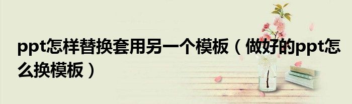 ppt怎樣替換套用另一個(gè)模板（做好的ppt怎么換模板）