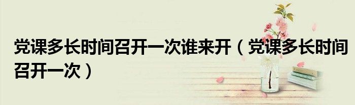 黨課多長時(shí)間召開一次誰來開（黨課多長時(shí)間召開一次）