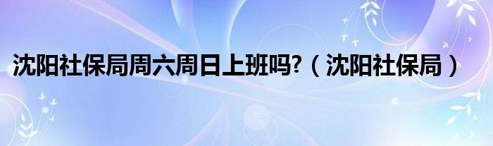 沈陽社保局周六周日上班嗎?（沈陽社保局）