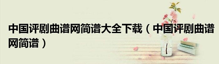 中國(guó)評(píng)劇曲譜網(wǎng)簡(jiǎn)譜大全下載（中國(guó)評(píng)劇曲譜網(wǎng)簡(jiǎn)譜）