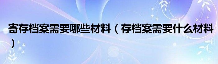 寄存檔案需要哪些材料（存檔案需要什么材料）