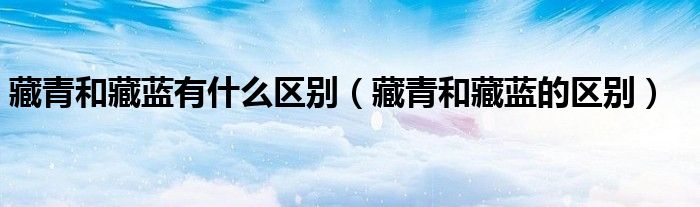 藏青和藏藍有什么區(qū)別（藏青和藏藍的區(qū)別）