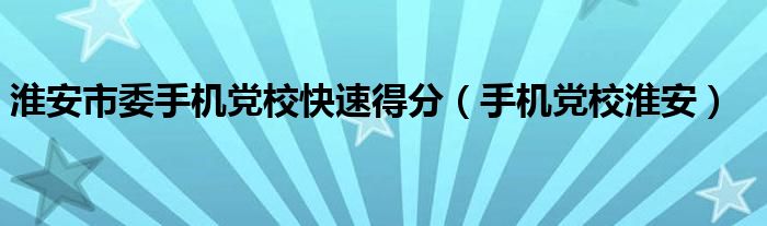 淮安市委手機黨?？焖俚梅郑ㄊ謾C黨校淮安）