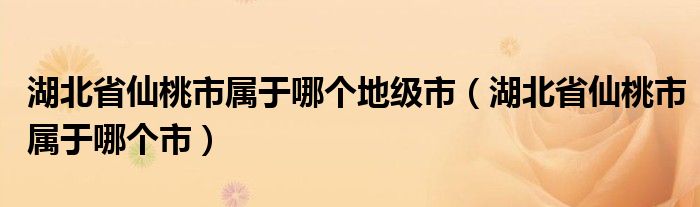 湖北省仙桃市屬于哪個地級市（湖北省仙桃市屬于哪個市）