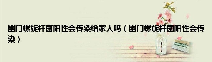 幽門螺旋桿菌陽(yáng)性會(huì)傳染給家人嗎（幽門螺旋桿菌陽(yáng)性會(huì)傳染）