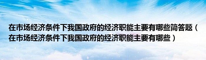 在市場經(jīng)濟(jì)條件下我國政府的經(jīng)濟(jì)職能主要有哪些簡答題（在市場經(jīng)濟(jì)條件下我國政府的經(jīng)濟(jì)職能主要有哪些）