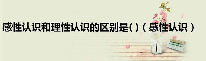 感性認識和理性認識的區(qū)別是( )（感性認識）