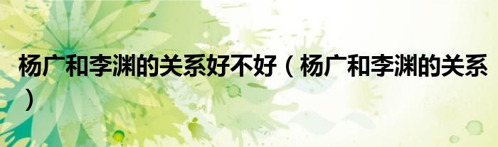 楊廣和李淵的關(guān)系好不好（楊廣和李淵的關(guān)系）