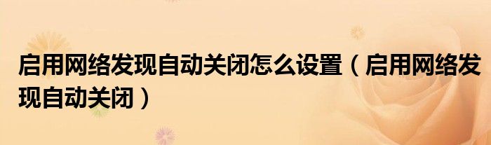 啟用網(wǎng)絡(luò)發(fā)現(xiàn)自動關(guān)閉怎么設(shè)置（啟用網(wǎng)絡(luò)發(fā)現(xiàn)自動關(guān)閉）