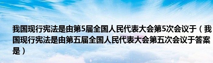 我國現(xiàn)行憲法是由第5屆全國人民代表大會第5次會議于（我國現(xiàn)行憲法是由第五屆全國人民代表大會第五次會議于答案是）