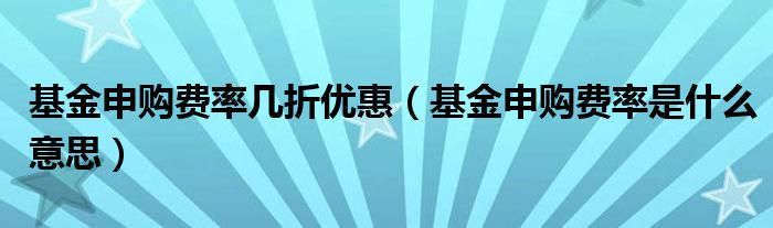 基金申購費率幾折優(yōu)惠（基金申購費率是什么意思）