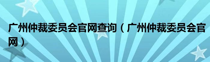 廣州仲裁委員會官網(wǎng)查詢（廣州仲裁委員會官網(wǎng)）