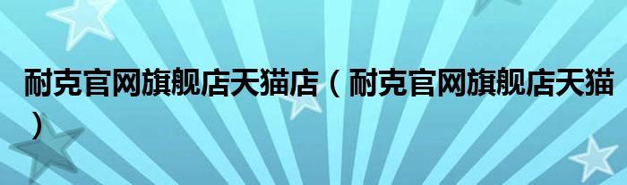 耐克官網(wǎng)旗艦店天貓店（耐克官網(wǎng)旗艦店天貓）