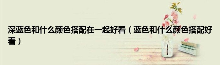 深藍色和什么顏色搭配在一起好看（藍色和什么顏色搭配好看）