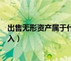 出售無形資產(chǎn)屬于什么收入途徑（出售無形資產(chǎn)屬于什么收入）