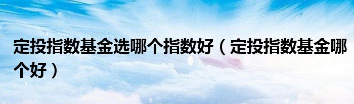 定投指數(shù)基金選哪個指數(shù)好（定投指數(shù)基金哪個好）