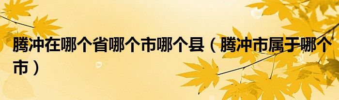 騰沖在哪個(gè)省哪個(gè)市哪個(gè)縣（騰沖市屬于哪個(gè)市）