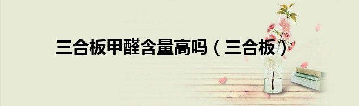 三合板甲醛含量高嗎（三合板）