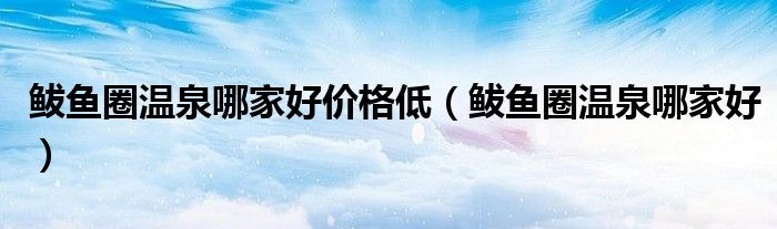 鲅魚圈溫泉哪家好價格低（鲅魚圈溫泉哪家好）