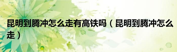 昆明到騰沖怎么走有高鐵嗎（昆明到騰沖怎么走）