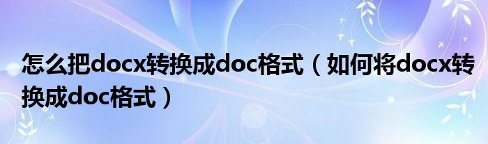 怎么把docx轉(zhuǎn)換成doc格式（如何將docx轉(zhuǎn)換成doc格式）