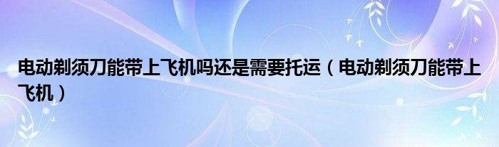 電動剃須刀能帶上飛機嗎還是需要托運（電動剃須刀能帶上飛機）