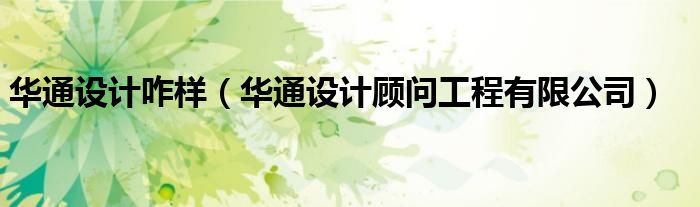 華通設(shè)計(jì)咋樣（華通設(shè)計(jì)顧問(wèn)工程有限公司）