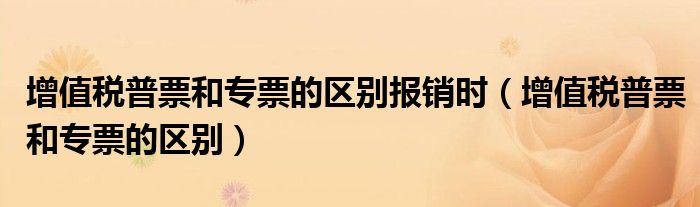 增值稅普票和專(zhuān)票的區(qū)別報(bào)銷(xiāo)時(shí)（增值稅普票和專(zhuān)票的區(qū)別）