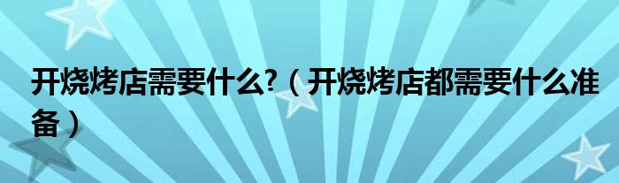 開燒烤店需要什么?（開燒烤店都需要什么準(zhǔn)備）