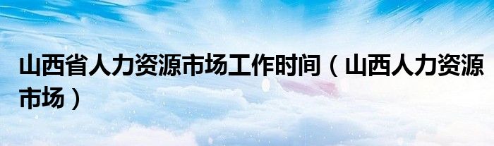 山西省人力資源市場工作時間（山西人力資源市場）